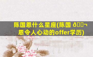 陈国恩什么星座(陈国 🐬 恩令人心动的offer学历)